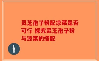 灵芝孢子粉配凉菜是否可行 探究灵芝孢子粉与凉菜的搭配