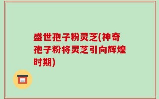 盛世孢子粉灵芝(神奇孢子粉将灵芝引向辉煌时期)