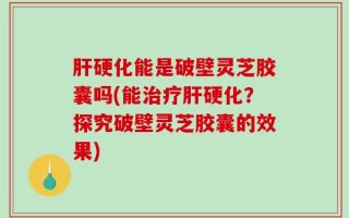 肝硬化能是破壁灵芝胶囊吗(能治疗肝硬化？探究破壁灵芝胶囊的效果)