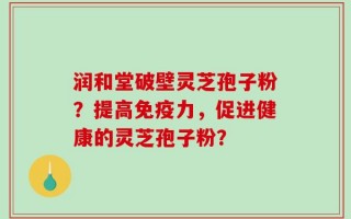 润和堂破壁灵芝孢子粉？提高免疫力，促进健康的灵芝孢子粉？
