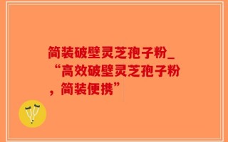 简装破壁灵芝孢子粉_“高效破壁灵芝孢子粉，简装便携”