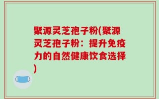 聚源灵芝孢子粉(聚源灵芝孢子粉：提升免疫力的自然健康饮食选择)