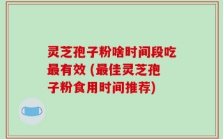 灵芝孢子粉啥时间段吃最有效 (最佳灵芝孢子粉食用时间推荐)