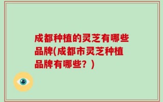 成都种植的灵芝有哪些品牌(成都市灵芝种植品牌有哪些？)