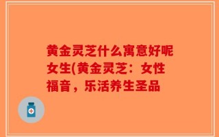 黄金灵芝什么寓意好呢女生(黄金灵芝：女性福音，乐活养生圣品