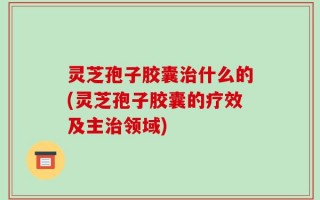 灵芝孢子胶囊治什么的(灵芝孢子胶囊的疗效及主治领域)