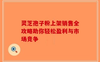 灵芝孢子粉上架销售全攻略助你轻松盈利与市场竞争