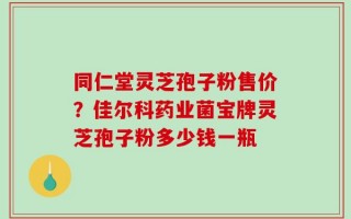 同仁堂灵芝孢子粉售价？佳尔科药业菌宝牌灵芝孢子粉多少钱一瓶