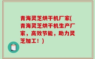 青海灵芝烘干机厂家(青海灵芝烘干机生产厂家，高效节能，助力灵芝加工！)