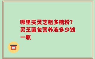 哪里买灵芝粗多糖粉？灵芝菌包营养液多少钱一瓶