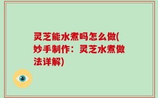 灵芝能水煮吗怎么做(妙手制作：灵芝水煮做法详解)