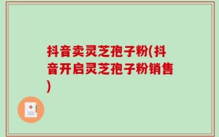抖音卖灵芝孢子粉(抖音开启灵芝孢子粉销售)