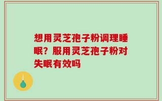 想用灵芝孢子粉调理睡眠？服用灵芝孢子粉对失眠有效吗