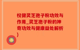权健灵芝孢子粉功效与作用_灵芝孢子粉的神奇功效与健康益处解析)