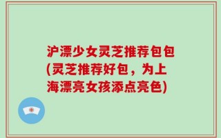 沪漂少女灵芝推荐包包(灵芝推荐好包，为上海漂亮女孩添点亮色)