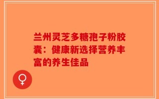 兰州灵芝多糖孢子粉胶囊：健康新选择营养丰富的养生佳品