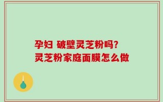 孕妇 破壁灵芝粉吗？灵芝粉家庭面膜怎么做