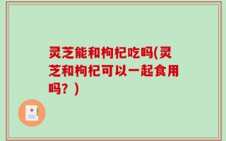 灵芝能和枸杞吃吗(灵芝和枸杞可以一起食用吗？)