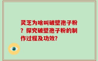 灵芝为啥叫破壁孢子粉？探究破壁孢子粉的制作过程及功效？