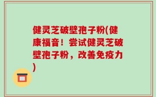 健灵芝破壁孢子粉(健康福音！尝试健灵芝破壁孢子粉，改善免疫力)