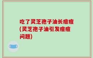 吃了灵芝孢子油长痘痘(灵芝孢子油引发痘痘问题)