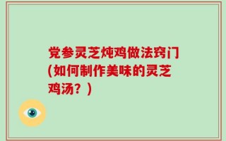 党参灵芝炖鸡做法窍门(如何制作美味的灵芝鸡汤？)