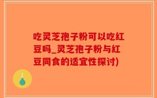 吃灵芝孢子粉可以吃红豆吗_灵芝孢子粉与红豆同食的适宜性探讨)