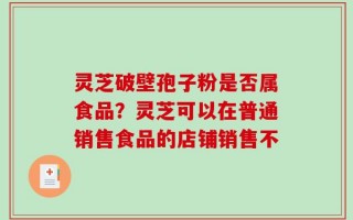 灵芝破壁孢子粉是否属食品？灵芝可以在普通销售食品的店铺销售不