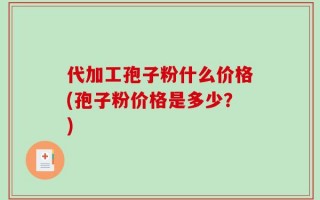 代加工孢子粉什么价格(孢子粉价格是多少？)