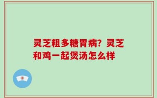 灵芝粗多糖胃病？灵芝和鸡一起煲汤怎么样