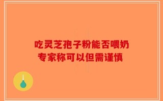 吃灵芝孢子粉能否喂奶 专家称可以但需谨慎