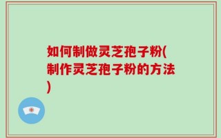 如何制做灵芝孢子粉(制作灵芝孢子粉的方法)