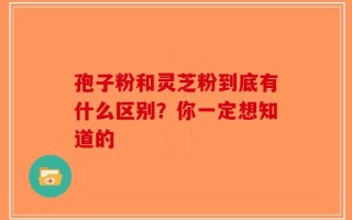 孢子粉和灵芝粉到底有什么区别？你一定想知道的
