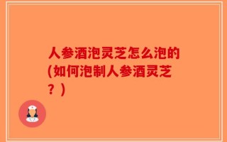 人参酒泡灵芝怎么泡的(如何泡制人参酒灵芝？)