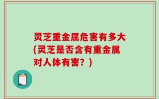 灵芝重金属危害有多大(灵芝是否含有重金属对人体有害？)
