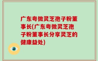 广东粤微灵芝孢子粉董事长(广东粤微灵芝孢子粉董事长分享灵芝的健康益处)
