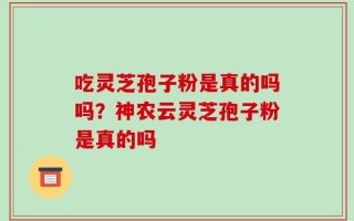 吃灵芝孢子粉是真的吗吗？神农云灵芝孢子粉是真的吗