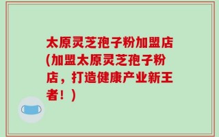 太原灵芝孢子粉加盟店(加盟太原灵芝孢子粉店，打造健康产业新王者！)