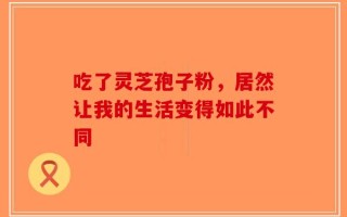 吃了灵芝孢子粉，居然让我的生活变得如此不同