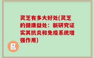 灵芝有多大好处(灵芝的健康益处：新研究证实其抗炎和免疫系统增强作用)