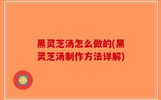 黑灵芝汤怎么做的(黑灵芝汤制作方法详解)