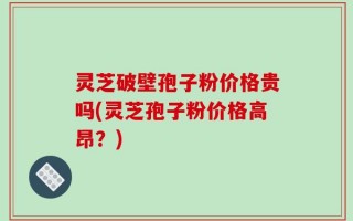 灵芝破壁孢子粉价格贵吗(灵芝孢子粉价格高昂？)