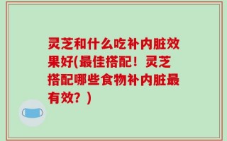 灵芝和什么吃补内脏效果好(最佳搭配！灵芝搭配哪些食物补内脏最有效？)