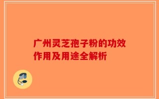 广州灵芝孢子粉的功效作用及用途全解析