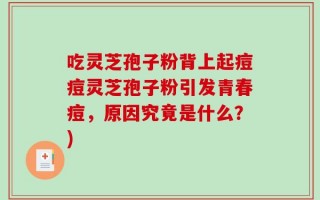 吃灵芝孢子粉背上起痘痘灵芝孢子粉引发青春痘，原因究竟是什么？)