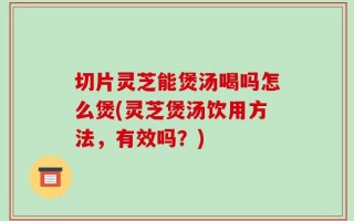 切片灵芝能煲汤喝吗怎么煲(灵芝煲汤饮用方法，有效吗？)