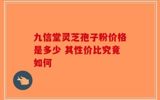 九信堂灵芝孢子粉价格是多少 其性价比究竟如何
