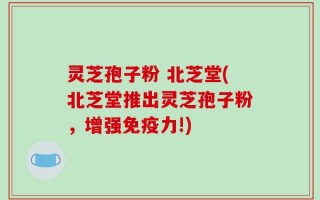 灵芝孢子粉 北芝堂(北芝堂推出灵芝孢子粉，增强免疫力!)