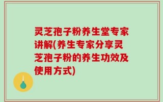 灵芝孢子粉养生堂专家讲解(养生专家分享灵芝孢子粉的养生功效及使用方式)