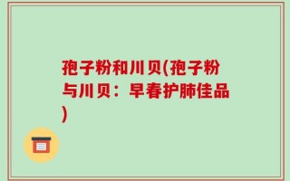 孢子粉和川贝(孢子粉与川贝：早春护肺佳品)